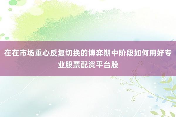 在在市场重心反复切换的博弈期中阶段如何用好专业股票配资平台股