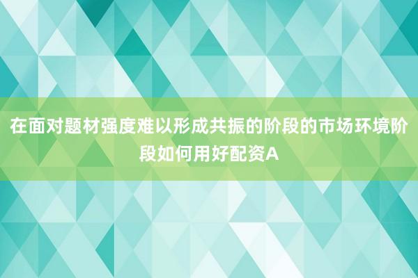 在面对题材强度难以形成共振的阶段的市场环境阶段如何用好配资A