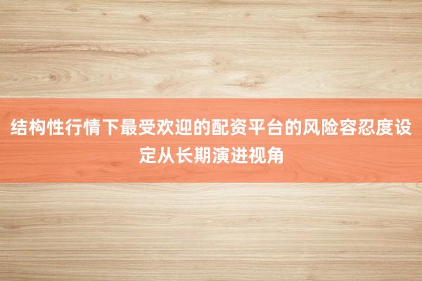 结构性行情下最受欢迎的配资平台的风险容忍度设定从长期演进视角