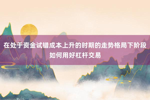 在处于资金试错成本上升的时期的走势格局下阶段如何用好杠杆交易