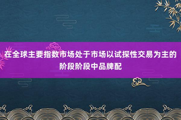 在全球主要指数市场处于市场以试探性交易为主的阶段阶段中品牌配