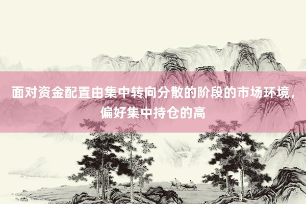 面对资金配置由集中转向分散的阶段的市场环境，偏好集中持仓的高