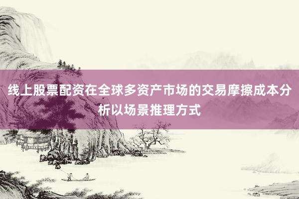 线上股票配资在全球多资产市场的交易摩擦成本分析以场景推理方式