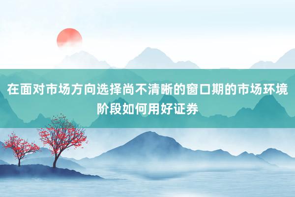 在面对市场方向选择尚不清晰的窗口期的市场环境阶段如何用好证券